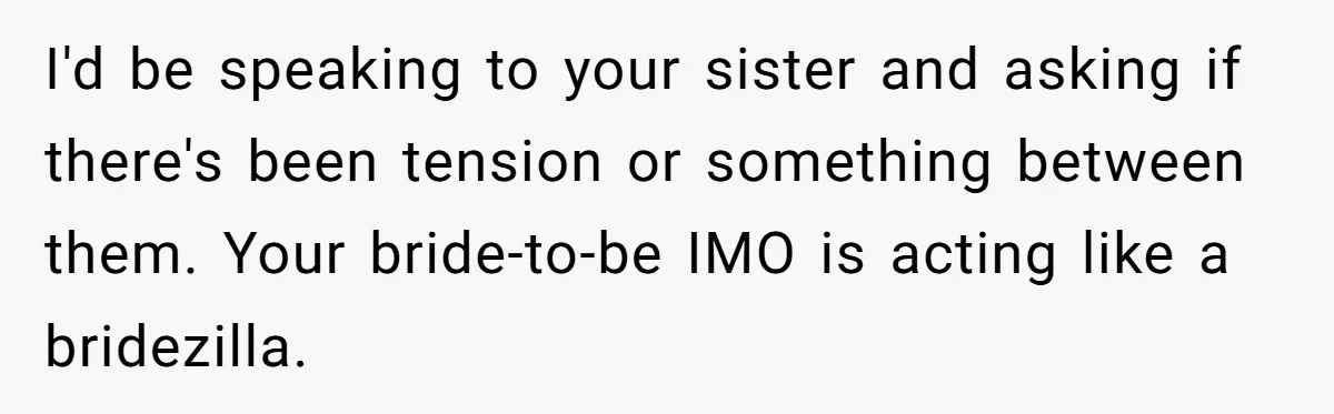 He Wants To Wear A Bracelet From His Traumatic Childhood, His Fiancée Calls It Inappropriate I'd be speaking to your sister and asking if there's been tension or something between them. Your bride-to-be IMO is acting like a bridezilla.
