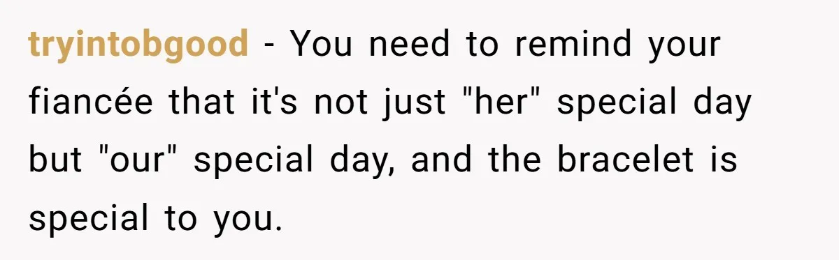He Wants To Wear A Bracelet From His Traumatic Childhood, His Fiancée Calls It Inappropriate tryintobgood − You need to remind your fiancée that it's not just "her" special day but "our" special day, and the bracelet is special to you.