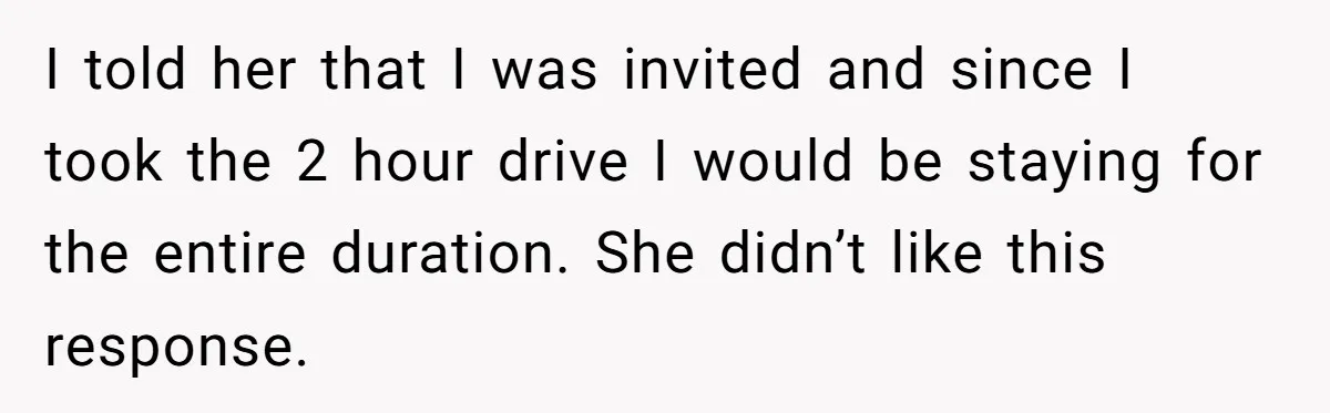 I told her that I was invited and since I took the 2 hour drive I would be staying for the entire duration. She didn’t like this response.