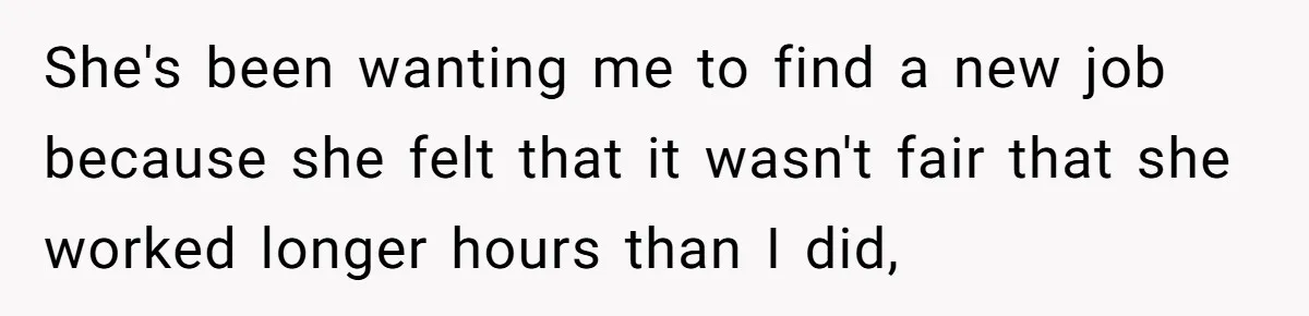 She's been wanting me to find a new job because she felt that it wasn't fair that she worked longer hours than I did,