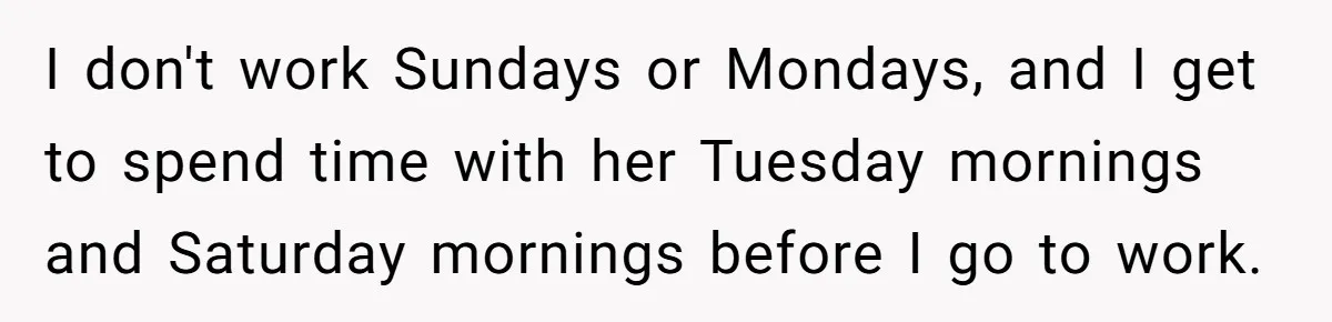 I don't work Sundays or Mondays, and I get to spend time with her Tuesday mornings and Saturday mornings before I go to work.