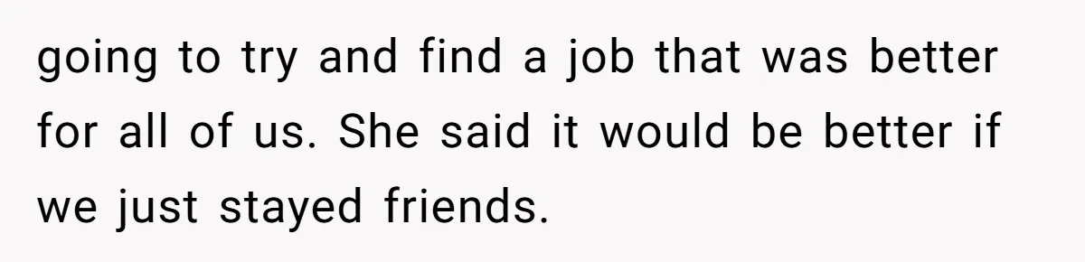 going to try and find a job that was better for all of us. She said it would be better if we just stayed friends.