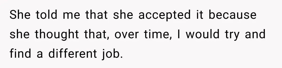 She told me that she accepted it because she thought that, over time, I would try and find a different job.