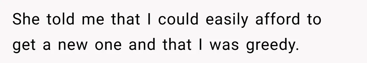 She told me that I could easily afford to get a new one and that I was greedy.