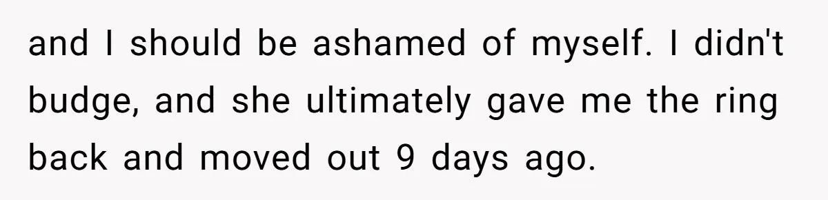 and I should be ashamed of myself. I didn't budge, and she ultimately gave me the ring back and moved out 9 days ago.