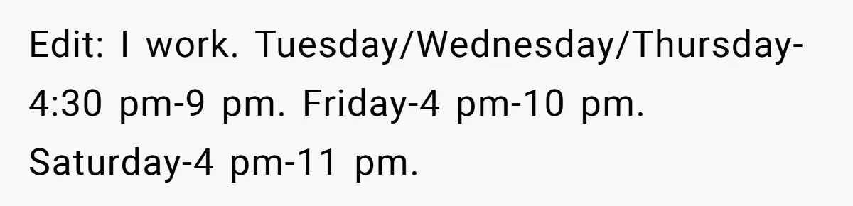 Edit: I work. Tuesday/Wednesday/Thursday-4:30 pm-9 pm. Friday-4 pm-10 pm. Saturday-4 pm-11 pm.