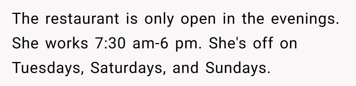 The restaurant is only open in the evenings. She works 7:30 am-6 pm. She's off on Tuesdays, Saturdays, and Sundays.
