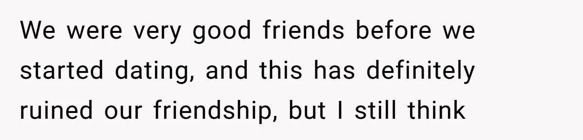 We were very good friends before we started dating, and this has definitely ruined our friendship, but I still think