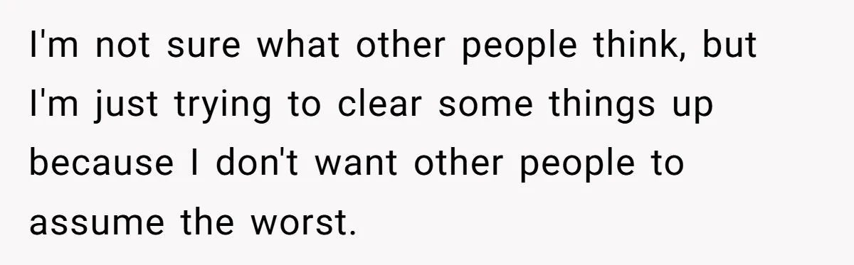 I'm not sure what other people think, but I'm just trying to clear some things up because I don't want other people to assume the worst.