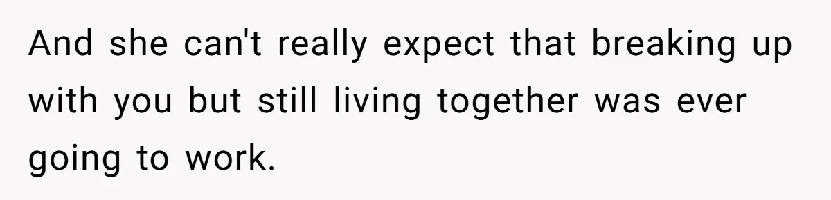 And she can't really expect that breaking up with you but still living together was ever going to work.
