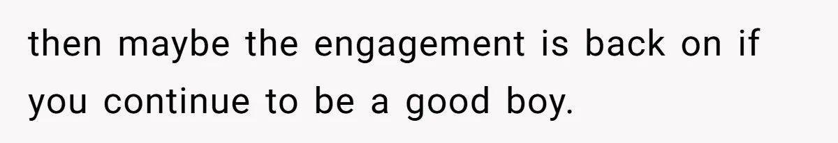 then maybe the engagement is back on if you continue to be a good boy.