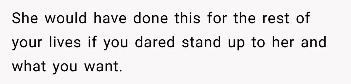 She would have done this for the rest of your lives if you dared stand up to her and what you want.