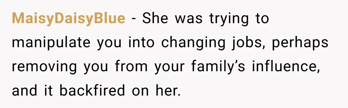 MaisyDaisyBlue − She was trying to manipulate you into changing jobs, perhaps removing you from your family’s influence, and it backfired on her.