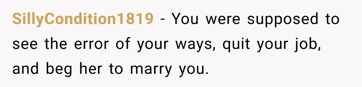 SillyCondition1819 − You were supposed to see the error of your ways, quit your job, and beg her to marry you.
