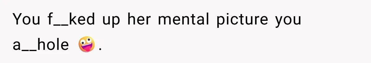 You f__ked up her mental picture you a__hole 🤪.