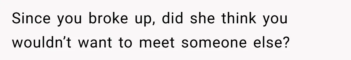 Since you broke up, did she think you wouldn’t want to meet someone else?