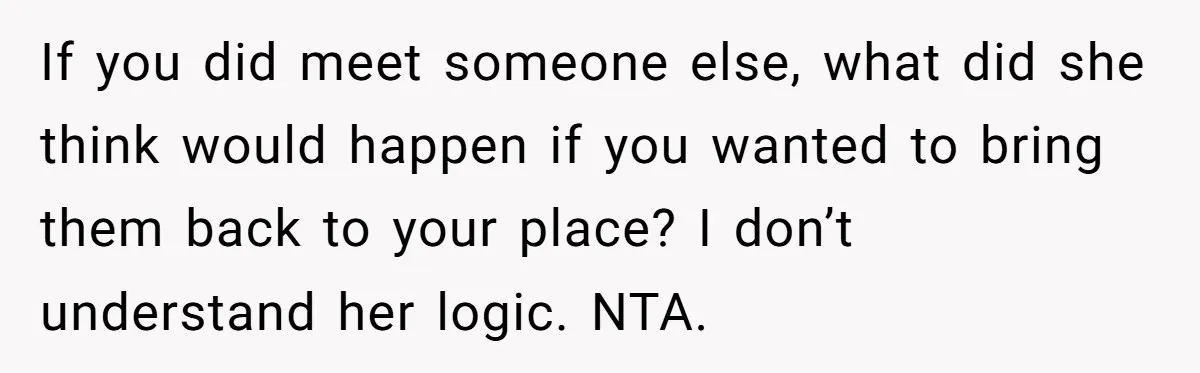 If you did meet someone else, what did she think would happen if you wanted to bring them back to your place? I don’t understand her logic. NTA.