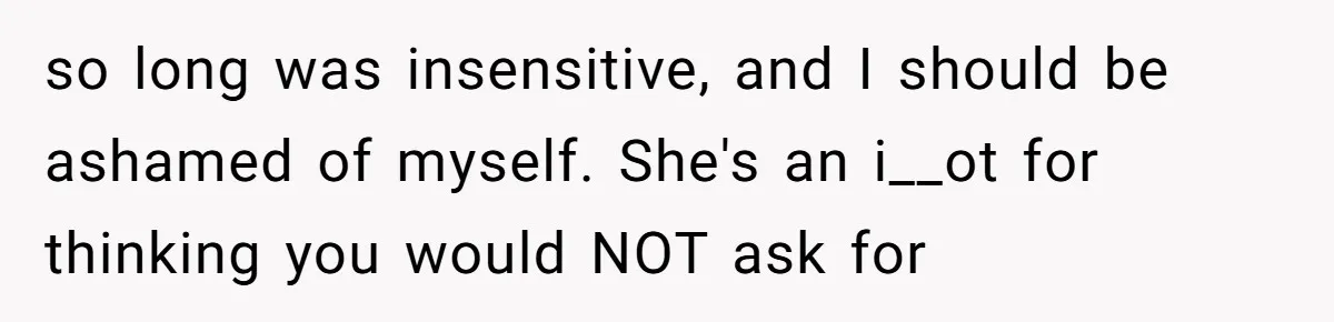 so long was insensitive, and I should be ashamed of myself. She's an i__ot for thinking you would NOT ask for