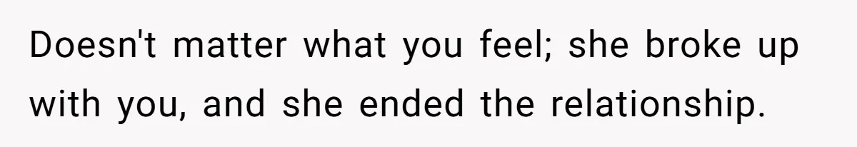 Doesn't matter what you feel; she broke up with you, and she ended the relationship.