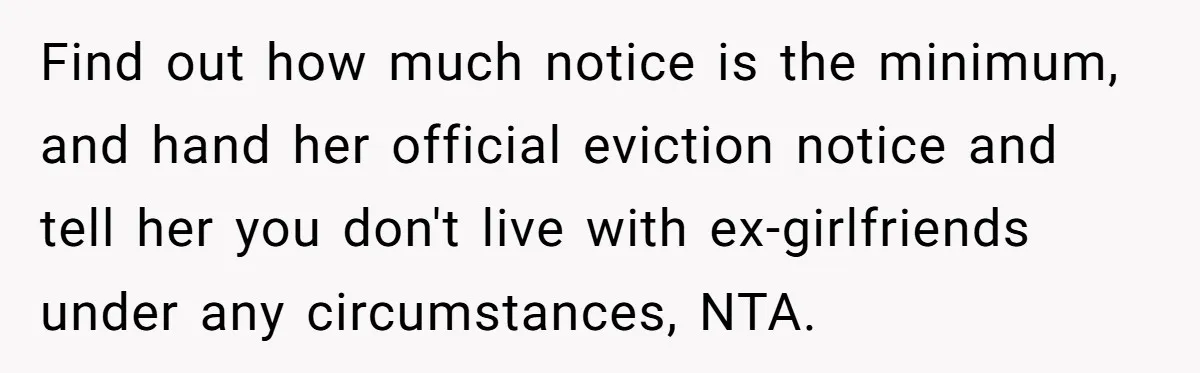 Find out how much notice is the minimum, and hand her official eviction notice and tell her you don't live with ex-girlfriends under any circumstances, NTA.
