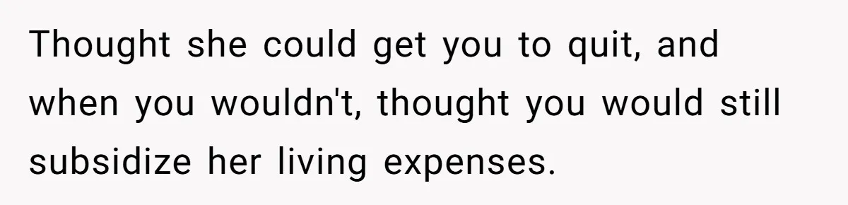 Thought she could get you to quit, and when you wouldn't, thought you would still subsidize her living expenses.