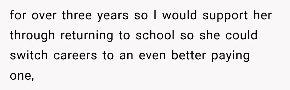 for over three years so I would support her through returning to school so she could switch careers to an even better paying one,