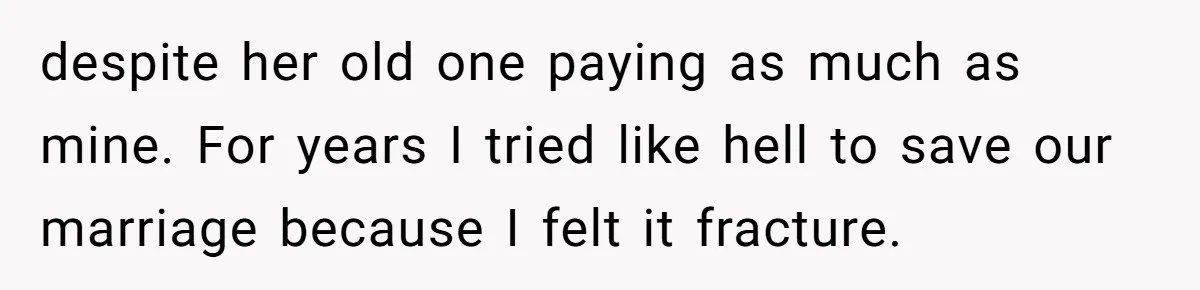 despite her old one paying as much as mine. For years I tried like hell to save our marriage because I felt it fracture.