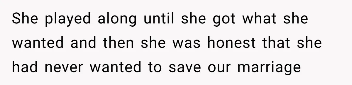 She played along until she got what she wanted and then she was honest that she had never wanted to save our marriage
