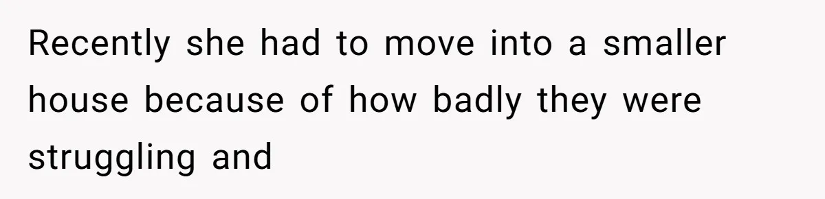 Recently she had to move into a smaller house because of how badly they were struggling and