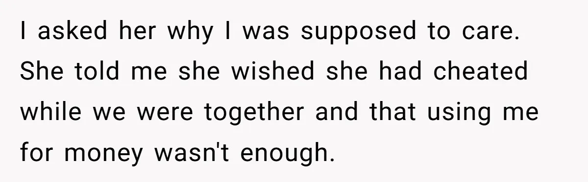 I asked her why I was supposed to care. She told me she wished she had cheated while we were together and that using me for money wasn't enough.