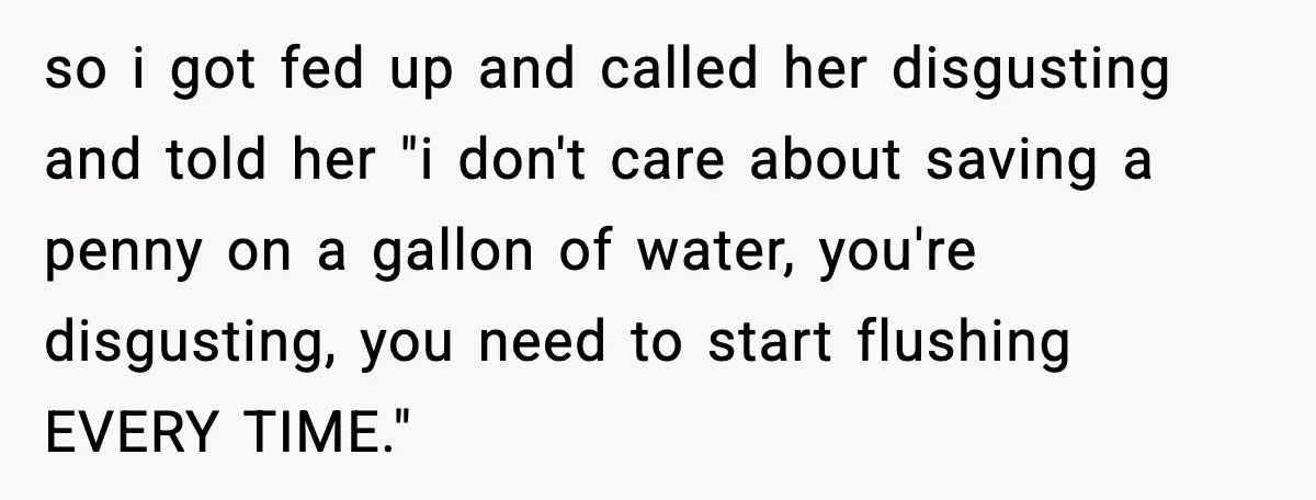 so i got fed up and called her disgusting and told her "i don't care about saving a penny on a gallon of water, you're disgusting, you need to start...