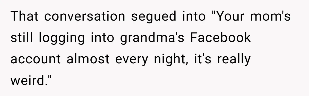 Mom Kept Logging Into Dead Grandma’s Facebook, So Her Daughter Shut It Down That conversation segued into "Your mom's still logging into grandma's Facebook account almost every night, it's really weird."