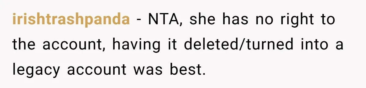Mom Kept Logging Into Dead Grandma’s Facebook, So Her Daughter Shut It Down irishtrashpanda − NTA, she has no right to the account, having it deleted/turned into a legacy account was best.
