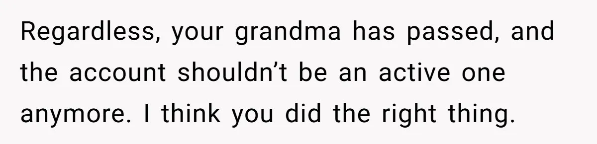 Mom Kept Logging Into Dead Grandma’s Facebook, So Her Daughter Shut It Down Regardless, your grandma has passed, and the account shouldn’t be an active one anymore. I think you did the right thing.