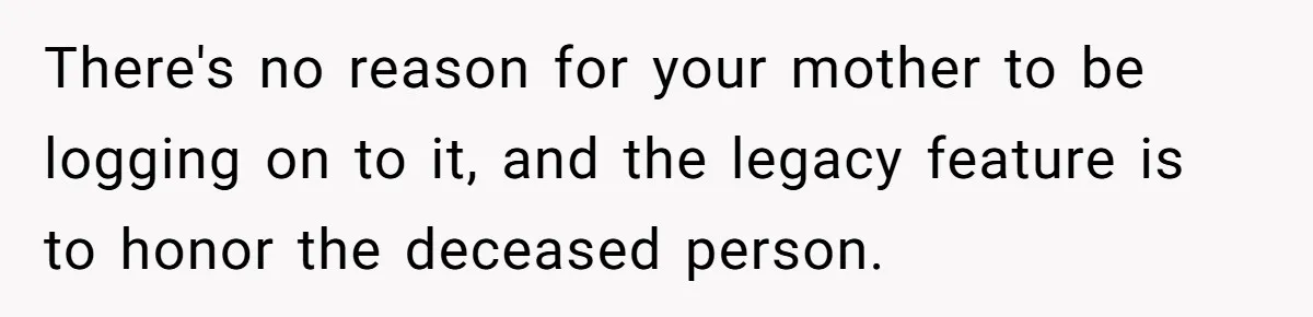 Mom Kept Logging Into Dead Grandma’s Facebook, So Her Daughter Shut It Down There's no reason for your mother to be logging on to it, and the legacy feature is to honor the deceased person.