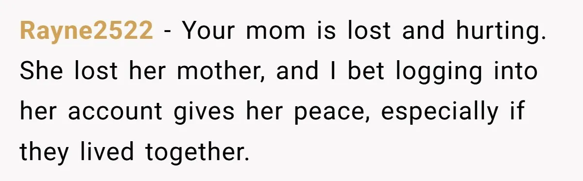 Mom Kept Logging Into Dead Grandma’s Facebook, So Her Daughter Shut It Down Rayne2522 − Your mom is lost and hurting. She lost her mother, and I bet logging into her account gives her peace, especially if they lived together.