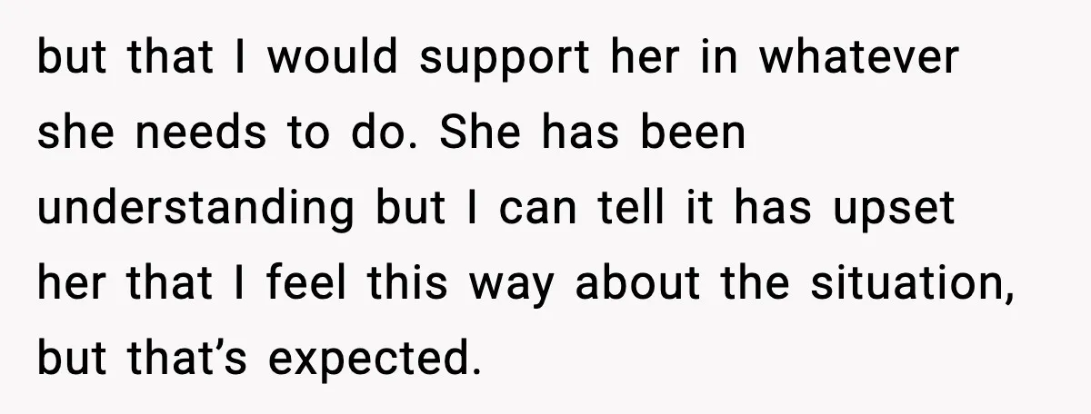 but that I would support her in whatever she needs to do. She has been understanding but I can tell it has upset her that I feel this way about...