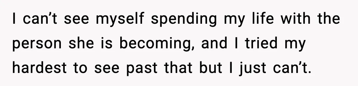I can’t see myself spending my life with the person she is becoming, and I tried my hardest to see past that but I just can’t.