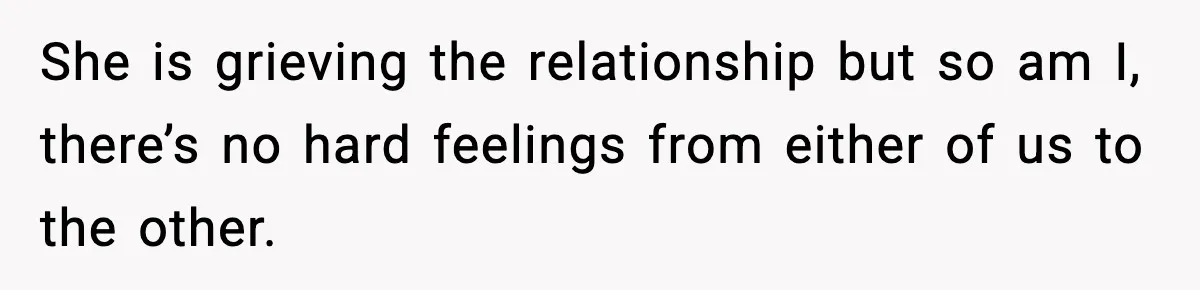 She is grieving the relationship but so am I, there’s no hard feelings from either of us to the other.