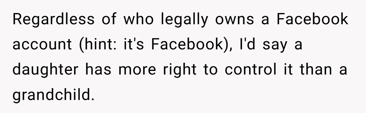 Mom Kept Logging Into Dead Grandma’s Facebook, So Her Daughter Shut It Down Regardless of who legally owns a Facebook account (hint: it's Facebook), I'd say a daughter has more right to control it than a grandchild.