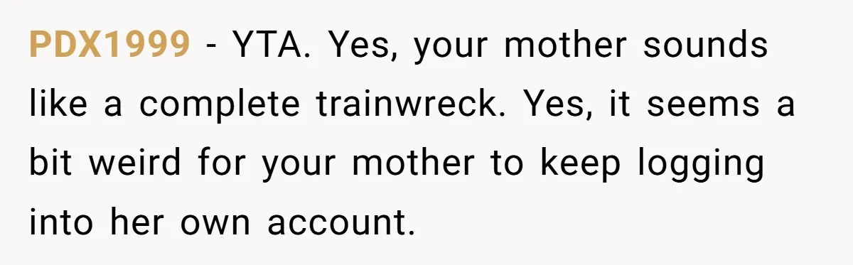 Mom Kept Logging Into Dead Grandma’s Facebook, So Her Daughter Shut It Down PDX1999 − YTA. Yes, your mother sounds like a complete trainwreck. Yes, it seems a bit weird for your mother to keep logging into her own account.