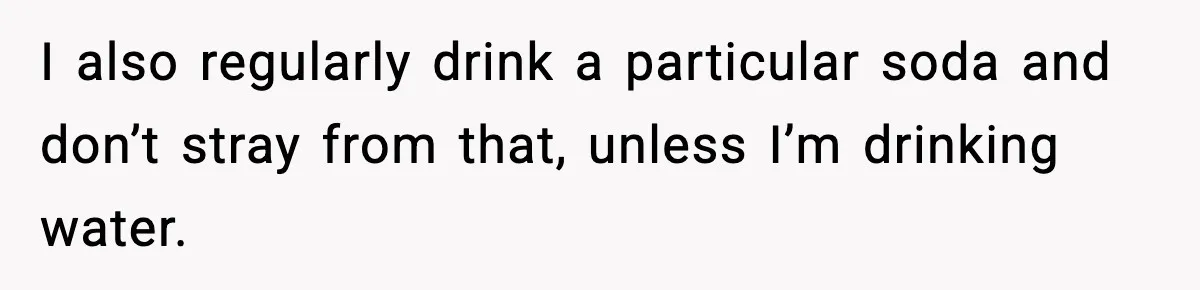 I also regularly drink a particular soda and don’t stray from that, unless I’m drinking water.