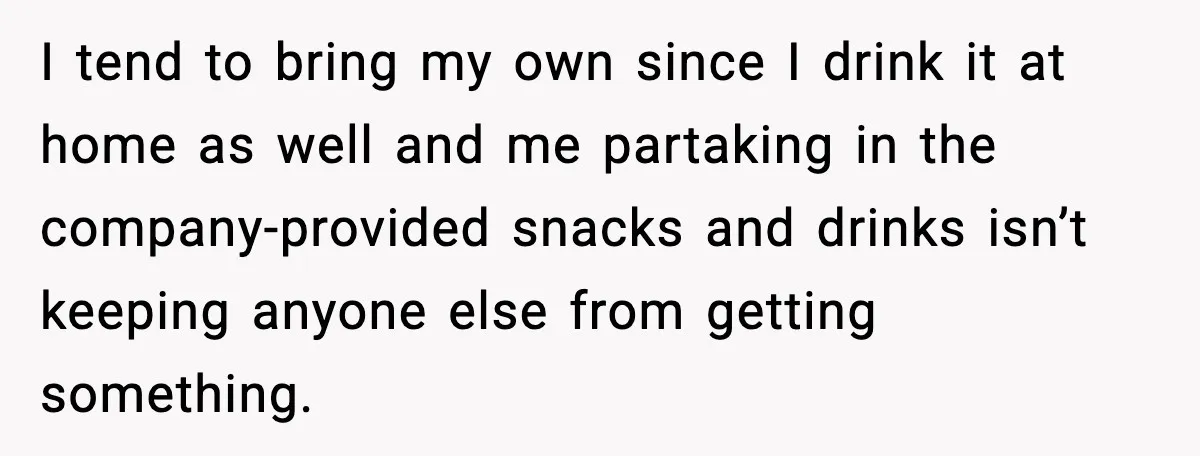 I tend to bring my own since I drink it at home as well and me partaking in the company-provided snacks and drinks isn’t keeping anyone else from getting something.