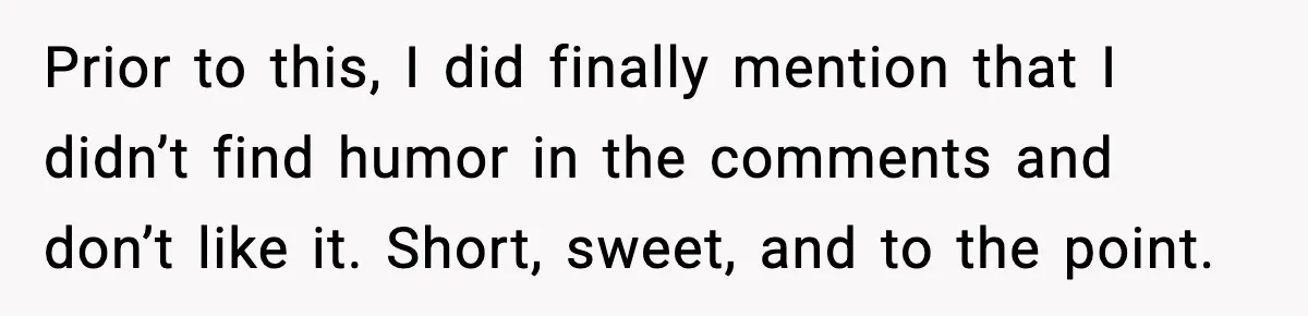 Prior to this, I did finally mention that I didn’t find humor in the comments and don’t like it. Short, sweet, and to the point.