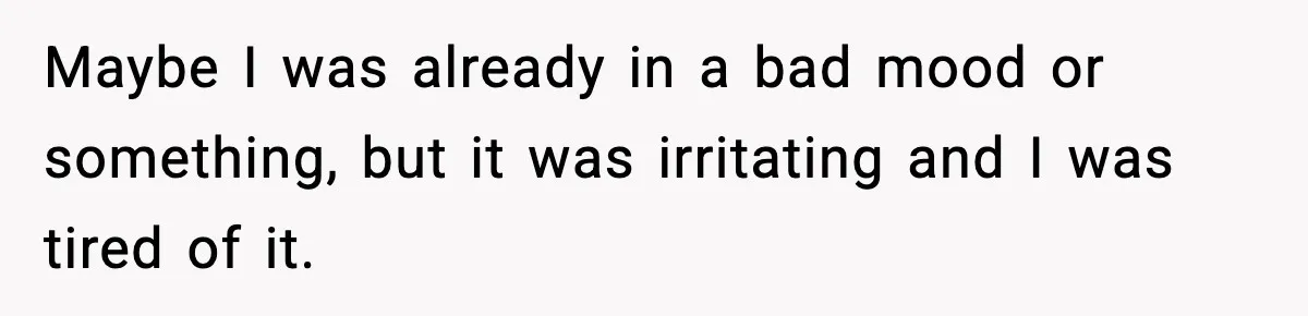 Maybe I was already in a bad mood or something, but it was irritating and I was tired of it.