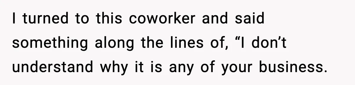 I turned to this coworker and said something along the lines of, “I don’t understand why it is any of your business.