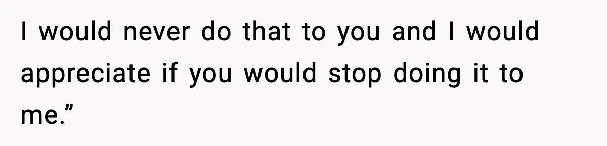 I would never do that to you and I would appreciate if you would stop doing it to me.”