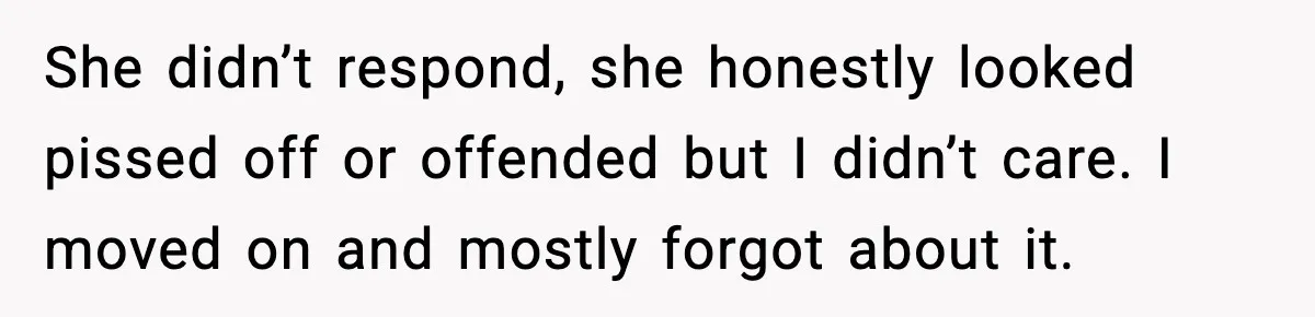 She didn’t respond, she honestly looked pissed off or offended but I didn’t care. I moved on and mostly forgot about it.