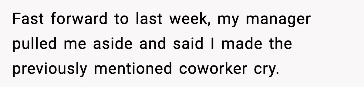 Fast forward to last week, my manager pulled me aside and said I made the previously mentioned coworker cry.