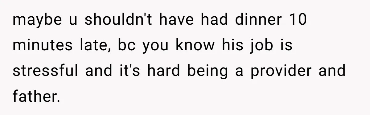 Woman Uses Friend’s Logic Against Her, Makes Her Cry Over Family Drama maybe u shouldn't have had dinner 10 minutes late, bc you know his job is stressful and it's hard being a provider and father.